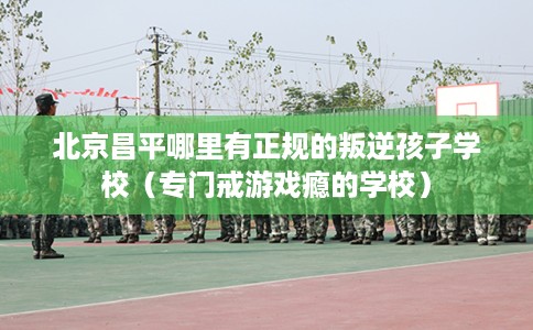 北京昌平哪里有正规的叛逆孩子学校（专门戒游戏瘾的学校）