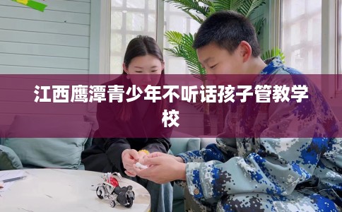 江西鹰潭青少年不听话孩子管教学校