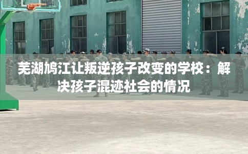 芜湖鸠江让叛逆孩子改变的学校：解决孩子混迹社会的情况