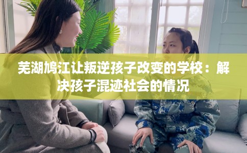 芜湖鸠江让叛逆孩子改变的学校：解决孩子混迹社会的情况
