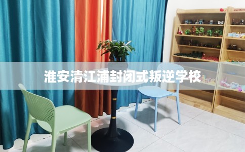 淮安清江浦封闭式叛逆学校