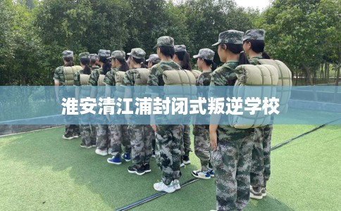 淮安清江浦封闭式叛逆学校