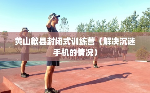 黄山歙县封闭式训练营（解决沉迷手机的情况）