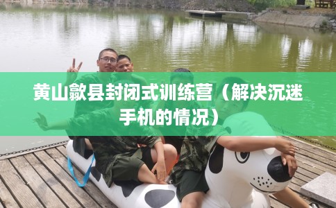 黄山歙县封闭式训练营（解决沉迷手机的情况）
