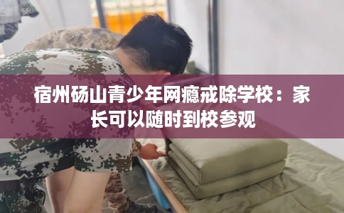 宿州砀山青少年网瘾戒除学校：家长可以随时到校参观