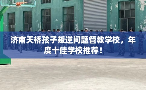 济南天桥孩子叛逆问题管教学校，年度十佳学校推荐！