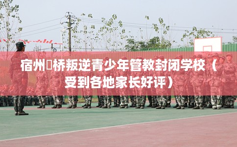 宿州埇桥叛逆青少年管教封闭学校（受到各地家长好评）