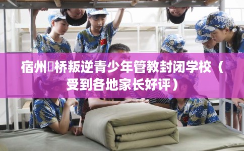 宿州埇桥叛逆青少年管教封闭学校（受到各地家长好评）