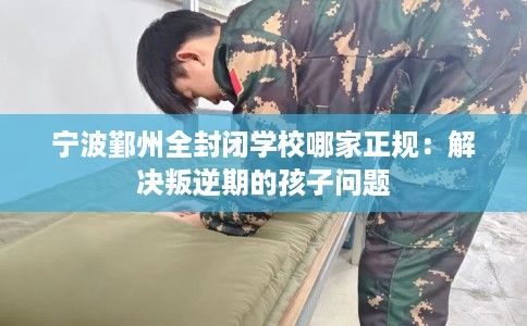 宁波鄞州全封闭学校哪家正规：解决叛逆期的孩子问题