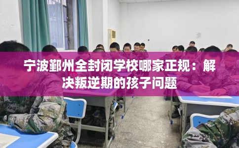 宁波鄞州全封闭学校哪家正规：解决叛逆期的孩子问题