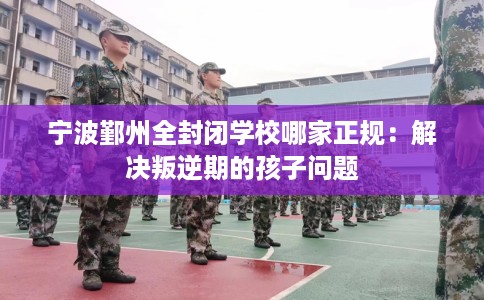 宁波鄞州全封闭学校哪家正规：解决叛逆期的孩子问题