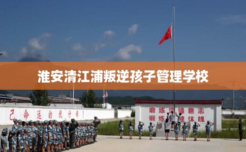 淮安清江浦叛逆孩子管理学校