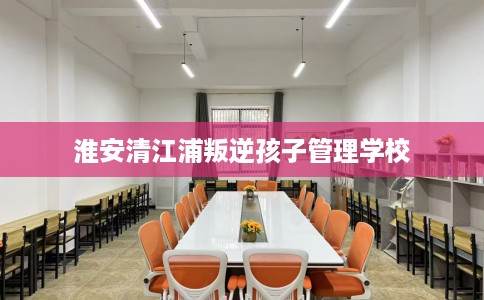 淮安清江浦叛逆孩子管理学校