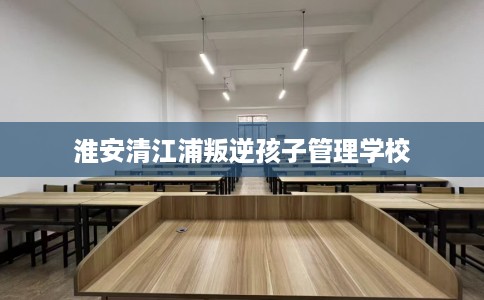 淮安清江浦叛逆孩子管理学校