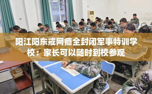 阳江阳东戒网瘾全封闭军事特训学校：家长可以随时到校参观