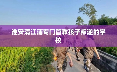 淮安清江浦专门管教孩子叛逆的学校