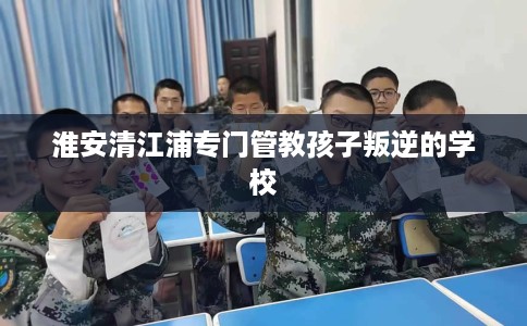 淮安清江浦专门管教孩子叛逆的学校