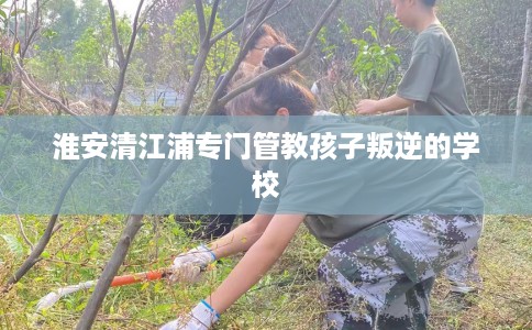淮安清江浦专门管教孩子叛逆的学校