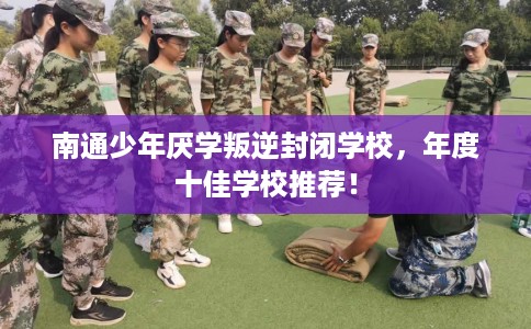 南通少年厌学叛逆封闭学校，年度十佳学校推荐！