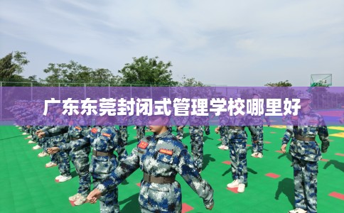 广东东莞封闭式管理学校哪里好