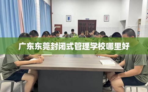 广东东莞封闭式管理学校哪里好