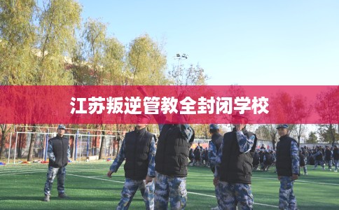 江苏叛逆管教全封闭学校