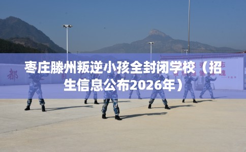 枣庄滕州叛逆小孩全封闭学校（招生信息公布2026年）