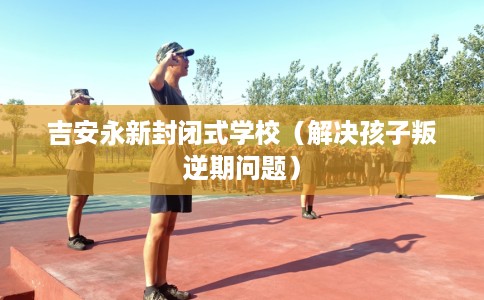 吉安永新封闭式学校（解决孩子叛逆期问题）