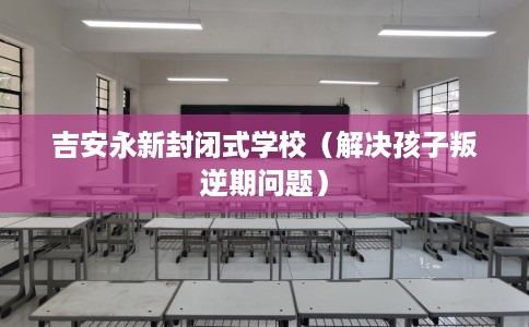 吉安永新封闭式学校（解决孩子叛逆期问题）