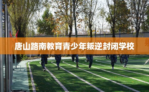 唐山路南教育青少年叛逆封闭学校