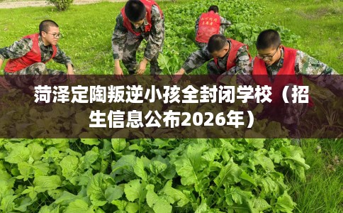 菏泽定陶叛逆小孩全封闭学校（招生信息公布2026年）