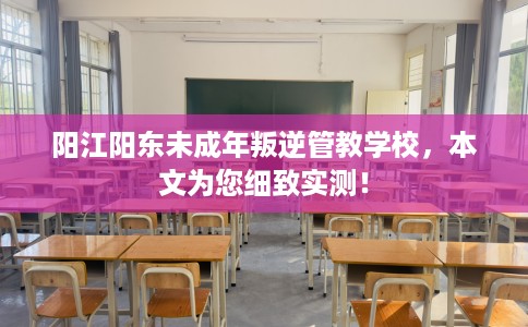 阳江阳东未成年叛逆管教学校，本文为您细致实测！