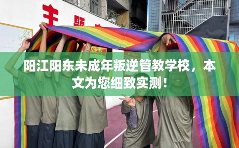 阳江阳东未成年叛逆管教学校，本文为您细致实测！