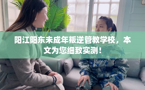 阳江阳东未成年叛逆管教学校，本文为您细致实测！