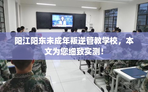 阳江阳东未成年叛逆管教学校，本文为您细致实测！