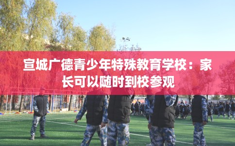 宣城广德青少年特殊教育学校：家长可以随时到校参观