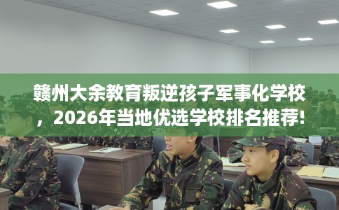 赣州大余教育叛逆孩子军事化学校，2026年当地优选学校排名推荐!