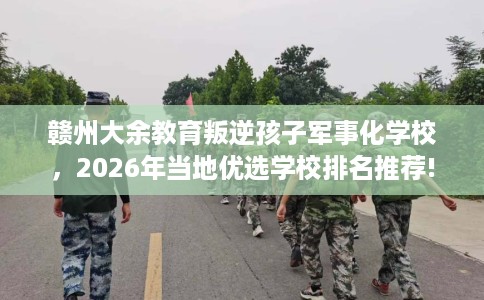 赣州大余教育叛逆孩子军事化学校，2026年当地优选学校排名推荐!