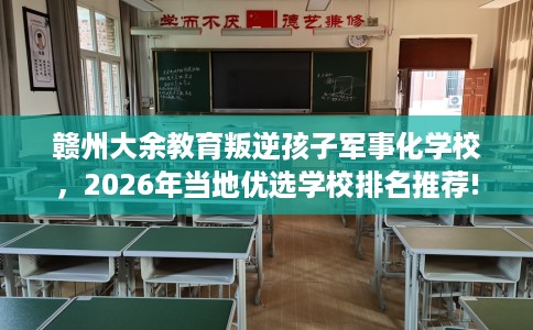 赣州大余教育叛逆孩子军事化学校，2026年当地优选学校排名推荐!