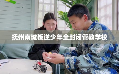 抚州南城叛逆少年全封闭管教学校