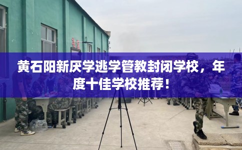 黄石阳新厌学逃学管教封闭学校，年度十佳学校推荐！