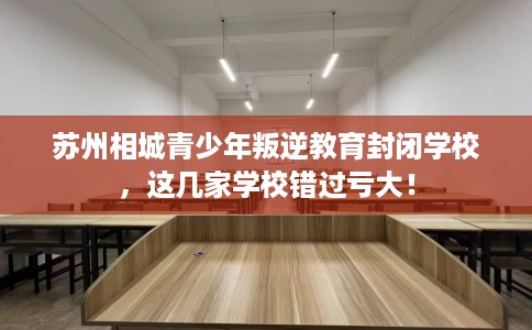苏州相城青少年叛逆教育封闭学校,这几家学校错过亏大! 苏州相城青少年叛逆教育封闭学校,这几家学校错过亏大!