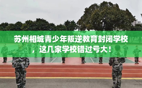 苏州相城青少年叛逆教育封闭学校,这几家学校错过亏大! 苏州相城青少年叛逆教育封闭学校,这几家学校错过亏大!