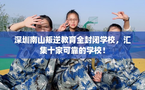 深圳南山叛逆教育全封闭学校，汇集十家可靠的学校！