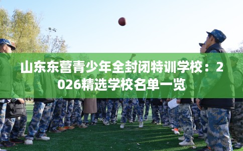 山东东营青少年全封闭特训学校：2026精选学校名单一览