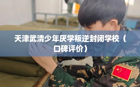 天津武清少年厌学叛逆封闭学校（口碑评价）