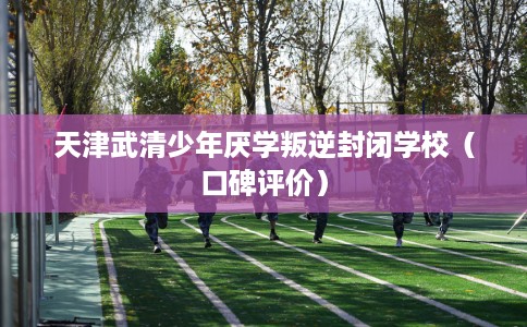 天津武清少年厌学叛逆封闭学校（口碑评价）