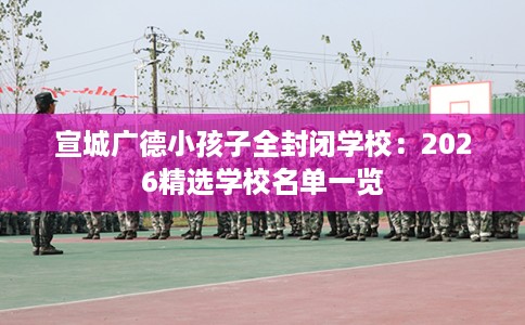 宣城广德小孩子全封闭学校：2026精选学校名单一览