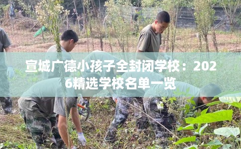 宣城广德小孩子全封闭学校：2026精选学校名单一览