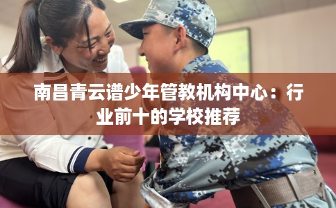 南昌青云谱少年管教机构中心：行业前十的学校推荐